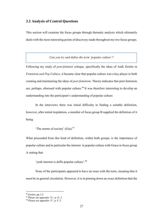 27
3.2 Analysis of Central Questions
This section will examine the focus groups through thematic analysis which ultimately
deals with the most interesting points of discovery made throughout my two focus groups.
Can you try and define the term ‘popular culture’?
Following my study of post-feminist critique, specifically the ideas of Andi Zeisler in
Feminism and Pop Culture, it became clear that popular culture was a key player in both
creating and maintaining the ideas of post-feminism. Theory indicates that post-feminists
are, perhaps, obsessed with popular culture.96
It was therefore interesting to develop an
understanding into the participant’s understanding of popular culture.
In the interviews there was initial difficulty in finding a suitable definition,
however, after initial trepidation, a member of focus group B supplied the definition of it
being
‘The norms of society’ (Gia).97
What proceeded from this kind of definition, within both groups, is the importance of
popular culture and in particular the internet in popular culture with Grace in focus group
A stating that
‘yeah internet is deffo popular culture’.98
None of the participants appeared to have an issue with the term, meaning that it
must be in general circulation. However, it is in pinning down an exact definition that the
96
Zeisler, pp.1-2.
97
Please see appendix ‘G’, p. G. 2.
98
Please see appendix ‘F’, p. F. 5.
 