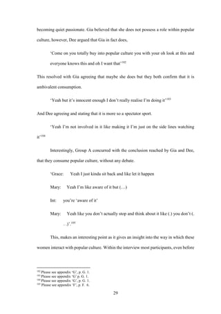 29
becoming quiet passionate. Gia believed that she does not possess a role within popular
culture, however, Dee argued that Gia in fact does,
‘Come on you totally buy into popular culture you with your oh look at this and
everyone knows this and oh I want that’102
This resolved with Gia agreeing that maybe she does but they both confirm that it is
ambivalent consumption.
‘Yeah but it’s innocent enough I don’t really realise I’m doing it’103
And Dee agreeing and stating that it is more so a spectator sport.
‘Yeah I’m not involved in it like making it I’m just on the side lines watching
it’104
Interestingly, Group A concurred with the conclusion reached by Gia and Dee,
that they consume popular culture, without any debate.
‘Grace: Yeah I just kinda sit back and like let it happen
Mary: Yeah I’m like aware of it but (…)
Int: you’re ‘aware of it’
Mary: Yeah like you don’t actually stop and think about it like (.) you don’t (.
. .)’.105
This, makes an interesting point as it gives an insight into the way in which these
women interact with popular culture. Within the interview most participants, even before
102
Please see appendix ‘G’, p. G. 1.
103
Please see appendix ‘G’ p. G. 1.
104
Please see appendix ‘G’, p. G. 1.
105
Please see appendix ‘F’, p. F. 6.
 