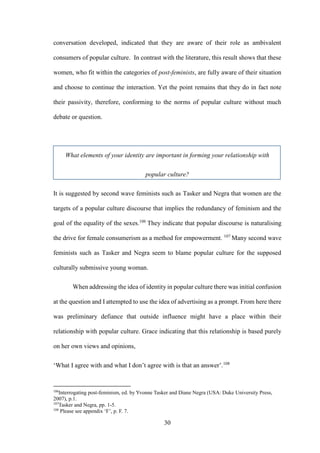 30
conversation developed, indicated that they are aware of their role as ambivalent
consumers of popular culture. In contrast with the literature, this result shows that these
women, who fit within the categories of post-feminists, are fully aware of their situation
and choose to continue the interaction. Yet the point remains that they do in fact note
their passivity, therefore, conforming to the norms of popular culture without much
debate or question.
What elements of your identity are important in forming your relationship with
popular culture?
It is suggested by second wave feminists such as Tasker and Negra that women are the
targets of a popular culture discourse that implies the redundancy of feminism and the
goal of the equality of the sexes.106
They indicate that popular discourse is naturalising
the drive for female consumerism as a method for empowerment. 107
Many second wave
feminists such as Tasker and Negra seem to blame popular culture for the supposed
culturally submissive young woman.
When addressing the idea of identity in popular culture there was initial confusion
at the question and I attempted to use the idea of advertising as a prompt. From here there
was preliminary defiance that outside influence might have a place within their
relationship with popular culture. Grace indicating that this relationship is based purely
on her own views and opinions,
‘What I agree with and what I don’t agree with is that an answer’.108
106
Interrogating post-feminism, ed. by Yvonne Tasker and Diane Negra (USA: Duke University Press,
2007), p.1.
107
Tasker and Negra, pp. 1-5.
108
Please see appendix ‘F’, p. F. 7.
 