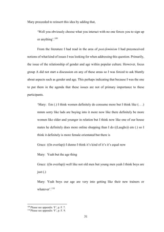 31
Mary proceeded to reinsert this idea by adding that,
‘Well you obviously choose what you interact with no one forces you to sign up
or anything’.109
From the literature I had read in the area of post-feminism I had preconceived
notions of what kind of issues I was looking for when addressing this question. Primarily,
the issue of the relationship of gender and age within popular culture. However, focus
group A did not start a discussion on any of these areas so I was forced to ask bluntly
about aspects such as gender and age. This perhaps indicating that because I was the one
to put them in the agenda that these issues are not of primary importance to these
participants.
‘Mary: Em (.) I think women definitely do consume more but I think like (. . .)
mmm sorry like lads are buying into it more now like there definitely be more
women like older and younger in relation but I think now like one of our house
mates he definitely does more online shopping than I do ((Laughs)) em (.) so I
think it definitely is more female orientated but there is
Grace: ((In overlap)) I dunno I think it’s kind of it’s it’s equal now
Mary: Yeah but the age thing
Grace: ((In overlap)) well like not old men but young men yeah I think boys are
just (.)
Mary: Yeah boys our age are very into getting like their new trainers or
whatever’.110
109
Please see appendix ‘F’, p. F. 7.
110
Please see appendix ‘F’, p. F. 9.
 