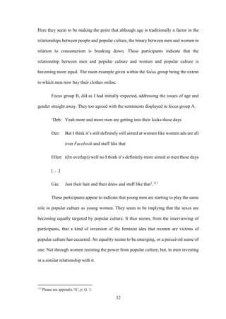 32
Here they seem to be making the point that although age is traditionally a factor in the
relationships between people and popular culture, the binary between men and women in
relation to consumerism is breaking down. These participants indicate that the
relationship between men and popular culture and women and popular culture is
becoming more equal. The main example given within the focus group being the extent
to which men now buy their clothes online.
Focus group B, did as I had initially expected, addressing the issues of age and
gender straight away. They too agreed with the sentiments displayed in focus group A.
‘Deb: Yeah more and more men are getting into their looks these days
Dee: But I think it’s still definitely still aimed at women like women ads are all
over Facebook and stuff like that
Ellen: ((In overlap)) well no I think it’s definitely more aimed at men these days
[. . .]
Gia: Just their hair and their dress and stuff like that’.111
These participants appear to indicate that young men are starting to play the same
role in popular culture as young women. They seem to be implying that the sexes are
becoming equally targeted by popular culture. It thus seems, from the interviewing of
participants, that a kind of inversion of the feminist idea that women are victims of
popular culture has occurred. An equality seems to be emerging, or a perceived sense of
one. Not through women resisting the power from popular culture, but, in men investing
in a similar relationship with it.
111
Please see appendix ‘G’, p. G. 3.
 