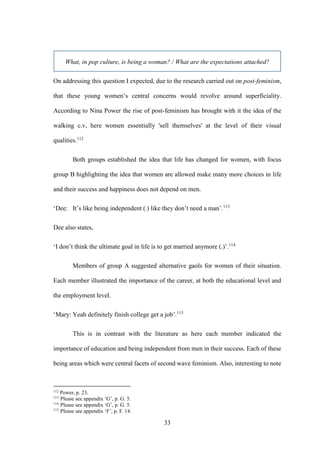 33
What, in pop culture, is being a woman? / What are the expectations attached?
On addressing this question I expected, due to the research carried out on post-feminism,
that these young women’s central concerns would revolve around superficiality.
According to Nina Power the rise of post-feminism has brought with it the idea of the
walking c.v, here women essentially 'sell themselves' at the level of their visual
qualities.112
Both groups established the idea that life has changed for women, with focus
group B highlighting the idea that women are allowed make many more choices in life
and their success and happiness does not depend on men.
‘Dee: It’s like being independent (.) like they don’t need a man’.113
Dee also states,
‘I don’t think the ultimate goal in life is to get married anymore (.)’.114
Members of group A suggested alternative gaols for women of their situation.
Each member illustrated the importance of the career, at both the educational level and
the employment level.
‘Mary: Yeah definitely finish college get a job’.115
This is in contrast with the literature as here each member indicated the
importance of education and being independent from men in their success. Each of these
being areas which were central facets of second wave feminism. Also, interesting to note
112
Power, p. 23.
113
Please see appendix ‘G’, p. G. 5.
114
Please see appendix ‘G’, p. G. 5.
115
Please see appendix ‘F’, p. F. 14.
 