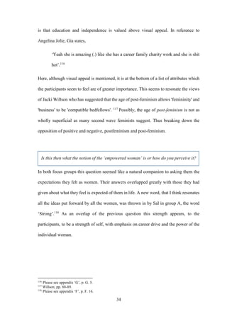 34
is that education and independence is valued above visual appeal. In reference to
Angelina Jolie, Gia states,
‘Yeah she is amazing (.) like she has a career family charity work and she is shit
hot’.116
Here, although visual appeal is mentioned, it is at the bottom of a list of attributes which
the participants seem to feel are of greater importance. This seems to resonate the views
of Jacki Willson who has suggested that the age of post-feminism allows 'femininity' and
'business' to be 'compatible bedfellows'. 117
Possibly, the age of post-feminism is not as
wholly superficial as many second wave feminists suggest. Thus breaking down the
opposition of positive and negative, postfeminism and post-feminism.
Is this then what the notion of the ‘empowered woman’ is or how do you perceive it?
In both focus groups this question seemed like a natural companion to asking them the
expectations they felt as women. Their answers overlapped greatly with those they had
given about what they feel is expected of them in life. A new word, that I think resonates
all the ideas put forward by all the women, was thrown in by Sal in group A, the word
‘Strong’.118
As an overlap of the previous question this strength appears, to the
participants, to be a strength of self, with emphasis on career drive and the power of the
individual woman.
116
Please see appendix ‘G’, p. G. 5.
117
Willson, pp. 88-89.
118
Please see appendix ‘F’, p. F. 16.
 
