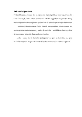 Acknowledgements
First and foremost, I would like to express my deepest gratitude to my supervisor, Dr.
Carol MacKeogh, for the patient guidance and valuable suggestions she provided during
the development. Her willingness to give her time so generously was deeply appreciated.
I would also like to thank my family for their continuing love, encouragement and
support given to me throughout my studies. In particular I would like to thank my niece
for inspiring my interest in the area of post-feminism.
Lastly, I would like to thank the participants who gave up there time and gave
invaluable empirical insight without which my dissertation would not have happened.
 