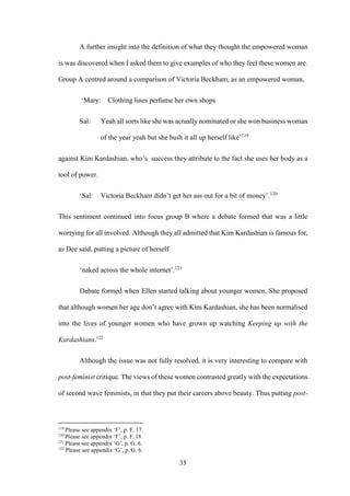35
A further insight into the definition of what they thought the empowered woman
is was discovered when I asked them to give examples of who they feel these women are.
Group A centred around a comparison of Victoria Beckham, as an empowered woman,
‘Mary: Clothing lines perfume her own shops
Sal: Yeah all sorts like she was actually nominated or she won business woman
of the year yeah but she built it all up herself like’119
against Kim Kardashian, who’s success they attribute to the fact she uses her body as a
tool of power.
‘Sal: Victoria Beckham didn’t get her ass out for a bit of money’.120
This sentiment continued into focus group B where a debate formed that was a little
worrying for all involved. Although they all admitted that Kim Kardashian is famous for,
as Dee said, putting a picture of herself
‘naked across the whole internet’.121
Debate formed when Ellen started talking about younger women. She proposed
that although women her age don’t agree with Kim Kardashian, she has been normalised
into the lives of younger women who have grown up watching Keeping up with the
Kardashians.122
Although the issue was not fully resolved, it is very interesting to compare with
post-feminist critique. The views of these women contrasted greatly with the expectations
of second wave feminists, in that they put their careers above beauty. Thus putting post-
119
Please see appendix ‘F’, p. F. 17.
120
Please see appendix ‘F’, p. F. 18.
121
Please see appendix ‘G’, p. G. 6.
122
Please see appendix ‘G’, p. G. 6.
 