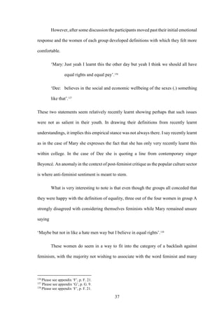 37
However, after some discussion the participants moved past their initial emotional
response and the women of each group developed definitions with which they felt more
comfortable.
‘Mary: Just yeah I learnt this the other day but yeah I think we should all have
equal rights and equal pay’.126
‘Dee: believes in the social and economic wellbeing of the sexes (.) something
like that’.127
These two statements seem relatively recently learnt showing perhaps that such issues
were not as salient in their youth. In drawing their definitions from recently learnt
understandings, it implies this empirical stance was not always there. I say recently learnt
as in the case of Mary she expresses the fact that she has only very recently learnt this
within college. In the case of Dee she is quoting a line from contemporary singer
Beyoncé. An anomaly in the context of post-feminist critique as the popular culture sector
is where anti-feminist sentiment is meant to stem.
What is very interesting to note is that even though the groups all conceded that
they were happy with the definition of equality, three out of the four women in group A
strongly disagreed with considering themselves feminists while Mary remained unsure
saying
‘Maybe but not in like a hate men way but I believe in equal rights’.128
These women do seem in a way to fit into the category of a backlash against
feminism, with the majority not wishing to associate with the word feminist and many
126
Please see appendix ‘F’, p. F. 21.
127
Please see appendix ‘G’, p. G. 9.
128
Please see appendix ‘F’, p. F. 21.
 