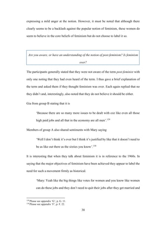 38
expressing a mild anger at the notion. However, it must be noted that although there
clearly seems to be a backlash against the popular notion of feminism, these women do
seem to believe in the core beliefs of feminism but do not choose to label it so.
Are you aware, or have an understanding of the notion of post-feminism? Is feminism
over?
The participants generally stated that they were not aware of the term post-feminist with
only one noting that they had even heard of the term. I thus gave a brief explanation of
the term and asked them if they thought feminism was over. Each again replied that no
they didn’t and, interestingly, also noted that they do not believe it should be either.
Gia from group B stating that it is
‘Because there are so many more issues to be dealt with coz like even all those
high paid jobs and all that in the economy are all men’.129
Members of group A also shared sentiments with Mary saying
‘Well I don’t think it’s over but I think it’s justified by like that it doesn’t need to
be as like out there as the sixties you know’.130
It is interesting that when they talk about feminism it is in reference to the 1960s. In
saying that the major objectives of feminism have been achieved they appear to label the
need for such a movement firmly as historical.
‘Mary: Yeah like the big things like votes for women and you know like women
can do these jobs and they don’t need to quit their jobs after they get married and
129
Please see appendix ‘G’, p. G. 11.
130
Please see appendix ‘F’, p. F. 22.
 