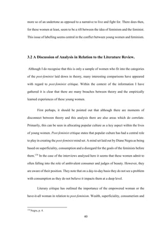 40
more so of an undertone as opposed to a narrative to live and fight for. There does then,
for these women at least, seem to be a rift between the idea of feminism and the feminist.
This issue of labelling seems central in the conflict between young women and feminism.
3.2 A Discussion of Analysis in Relation to the Literature Review.
Although I do recognise that this is only a sample of women who fit into the categories
of the post-feminist laid down in theory, many interesting comparisons have appeared
with regard to post-feminist critique. Within the context of the information I have
gathered it is clear that there are many breaches between theory and the empirically
learned experiences of these young women.
First perhaps, it should be pointed out that although there are moments of
disconnect between theory and this analysis there are also areas which do correlate.
Primarily, this can be seen in allocating popular culture as a key aspect within the lives
of young women. Post-feminist critique states that popular culture has had a central role
to play in creating the post-feminist mind set. A mind set laid out by Diane Negra as being
based on superficiality, consumption and a disregard for the goals of the feminists before
them.134
In the case of the interviews analysed here it seems that these women admit to
often falling into the role of ambivalent consumer and judges of beauty. However, they
are aware of their position. They note that on a day-to-day basis they do not see a problem
with consumption as they do not believe it impacts them at a deep level.
Literary critique has outlined the importance of the empowered woman or the
have-it-all woman in relation to post-feminism. Wealth, superficiality, consumerism and
134
Negra, p. 4.
 