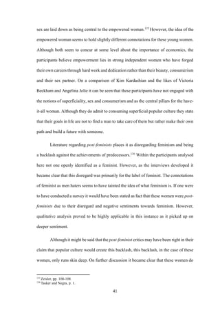 41
sex are laid down as being central to the empowered woman.135
However, the idea of the
empowered woman seems to hold slightly different connotations for these young women.
Although both seem to concur at some level about the importance of economics, the
participants believe empowerment lies in strong independent women who have forged
their own careers through hard work and dedication rather than their beauty, consumerism
and their sex partner. On a comparison of Kim Kardashian and the likes of Victoria
Beckham and Angelina Jolie it can be seen that these participants have not engaged with
the notions of superficiality, sex and consumerism and as the central pillars for the have-
it-all woman. Although they do admit to consuming superficial popular culture they state
that their goals in life are not to find a man to take care of them but rather make their own
path and build a future with someone.
Literature regarding post-feminists places it as disregarding feminism and being
a backlash against the achievements of predecessors.136
Within the participants analysed
here not one openly identified as a feminist. However, as the interviews developed it
became clear that this disregard was primarily for the label of feminist. The connotations
of feminist as men haters seems to have tainted the idea of what feminism is. If one were
to have conducted a survey it would have been stated as fact that these women were post-
feminists due to their disregard and negative sentiments towards feminism. However,
qualitative analysis proved to be highly applicable in this instance as it picked up on
deeper sentiment.
Although it might be said that the post-feminist critics may have been right in their
claim that popular culture would create this backlash, this backlash, in the case of these
women, only runs skin deep. On further discussion it became clear that these women do
135
Zeisler, pp. 100-108.
136
Tasker and Negra, p. 1.
 