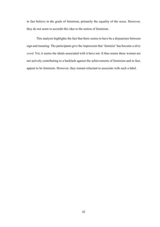42
in fact believe in the goals of feminism, primarily the equality of the sexes. However,
they do not seem to accredit this idea to the notion of feminism.
This analysis highlights the fact that there seems to have be a disjuncture between
sign and meaning. The participants give the impression that ‘feminist’ has become a dirty
word. Yet, it seems the ideals associated with it have not. It thus seems these women are
not actively contributing to a backlash against the achievements of feminism and in fact,
appear to be feminists. However, they remain reluctant to associate with such a label.
 