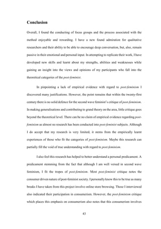 43
Conclusion
Overall, I found the conducting of focus groups and the process associated with the
method enjoyable and rewarding. I have a new found admiration for qualitative
researchers and their ability to be able to encourage deep conversation, but, also, remain
passive in their emotional and personal input. In attempting to replicate their work, I have
developed new skills and learnt about my strengths, abilities and weaknesses while
gaining an insight into the views and opinions of my participants who fall into the
theoretical categories of the post-feminist.
In pinpointing a lack of empirical evidence with regard to post-feminism I
discovered many justifications. However, the point remains that within the twenty-first
century there is no solid defence for the second wave feminist’s critique of post-feminism.
In making generalisations and contributing to grand theory on the area, little critique goes
beyond the theoretical level. There can be no claim of empirical evidence regarding post-
feminism as almost no research has been conducted into post-feminist subjects. Although
I do accept that my research is very limited, it stems from the empirically learnt
experiences of those who fit the categories of post-feminism. Maybe this research can
partially fill the void of true understanding with regard to post-feminism.
I also feel this research has helped to better understand a personal predicament. A
predicament stemming from the fact that although I am well versed in second wave
feminism, I fit the tropes of post-feminism. Most post-feminist critique notes the
consumer driven nature of post-feminist society. I personally know this to be true as many
breaks I have taken from this project involve online store browsing. Those I interviewed
also indicated their participation in consumerism. However, the post-feminism critique
which places this emphasis on consumerism also notes that this consumerism involves
 