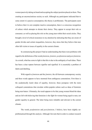 44
women passively taking on board and accepting the subject position placed on them. Thus
creating an unconscientious society as such. Although my participants indicated that to
some extent it is passive consumption, this theory is problematic. The participants seem
to believe that it is not complete inactive consumption, there is a conscious recognition
of culture which attempts to dictate their choice. They appear to accept their role as
consumer, as well as placing this role on the young men within their social circles. They
brought a level of critical awareness to my attention by indicating that they are aware of
gender divides and certain inequalities, however, they stress that they believe that men
often fall victim to issues of equality in the current climate.
In commencing this project I had an understanding that there were problems with
regard to the definitions of the words feminism, feminist, postfeminism and post-feminism.
As a result, what has come to light is that this is due to the ambiguity of such ideas. There
has been a clear rupture between signifier and signified. It is essentially a problem of
labels and labelling.
With regard to feminism and the feminist, the rift between contemporary society
and these words appears to have stemmed from ambiguous connotations. First there is
the academically learnt ideas of equality, however, these juxtapose with the more
colloquial connotations that circulate within popular culture such as ideas of feminists
being men haters. Ultimately, the result appears to be that young women blend the ideas
and are left with believing that feminism is the fight for women being equal to men, not
gender equality in general. The latter being more relatable and relevant to the current
climate.
The words postfeminism and post-feminism, I believe, have been slightly un-
problematised through this analysis. Although I do note that in order to conduct research
 