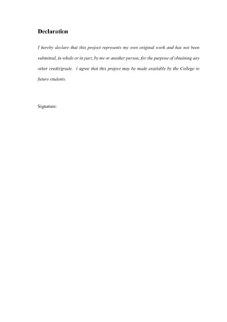 Declaration
I hereby declare that this project represents my own original work and has not been
submitted, in whole or in part, by me or another person, for the purpose of obtaining any
other credit/grade. I agree that this project may be made available by the College to
future students.
Signature:
 