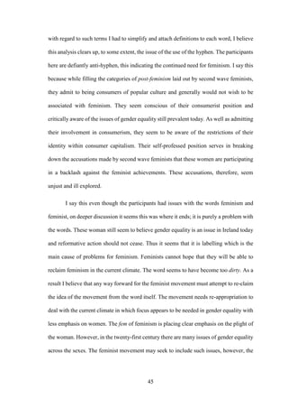 45
with regard to such terms I had to simplify and attach definitions to each word, I believe
this analysis clears up, to some extent, the issue of the use of the hyphen. The participants
here are defiantly anti-hyphen, this indicating the continued need for feminism. I say this
because while filling the categories of post-feminism laid out by second wave feminists,
they admit to being consumers of popular culture and generally would not wish to be
associated with feminism. They seem conscious of their consumerist position and
critically aware of the issues of gender equality still prevalent today. As well as admitting
their involvement in consumerism, they seem to be aware of the restrictions of their
identity within consumer capitalism. Their self-professed position serves in breaking
down the accusations made by second wave feminists that these women are participating
in a backlash against the feminist achievements. These accusations, therefore, seem
unjust and ill explored.
I say this even though the participants had issues with the words feminism and
feminist, on deeper discussion it seems this was where it ends; it is purely a problem with
the words. These woman still seem to believe gender equality is an issue in Ireland today
and reformative action should not cease. Thus it seems that it is labelling which is the
main cause of problems for feminism. Feminists cannot hope that they will be able to
reclaim feminism in the current climate. The word seems to have become too dirty. As a
result I believe that any way forward for the feminist movement must attempt to re-claim
the idea of the movement from the word itself. The movement needs re-appropriation to
deal with the current climate in which focus appears to be needed in gender equality with
less emphasis on women. The fem of feminism is placing clear emphasis on the plight of
the woman. However, in the twenty-first century there are many issues of gender equality
across the sexes. The feminist movement may seek to include such issues, however, the
 