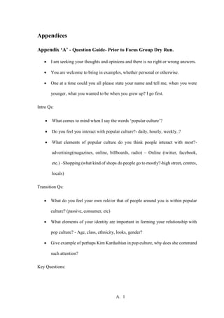 A. 1
Appendices
Appendix ‘A’ - Question Guide- Prior to Focus Group Dry Run.
 I am seeking your thoughts and opinions and there is no right or wrong answers.
 You are welcome to bring in examples, whether personal or otherwise.
 One at a time could you all please state your name and tell me, when you were
younger, what you wanted to be when you grew up? I go first.
Intro Qs:
 What comes to mind when I say the words ‘popular culture’?
 Do you feel you interact with popular culture?- daily, hourly, weekly..?
 What elements of popular culture do you think people interact with most?-
advertising(magazines, online, billboards, radio) – Online (twitter, facebook,
etc.) –Shopping (what kind of shops do people go to mostly?-high street, centres,
locals)
Transition Qs:
 What do you feel your own role/or that of people around you is within popular
culture? (passive, consumer, etc)
 What elements of your identity are important in forming your relationship with
pop culture? - Age, class, ethnicity, looks, gender?
 Give example of perhaps Kim Kardashian in pop culture, why does she command
such attention?
Key Questions:
 