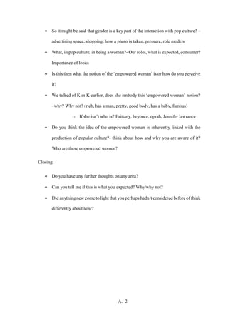 A. 2
 So it might be said that gender is a key part of the interaction with pop culture? –
advertising space, shopping, how a photo is taken, pressure, role models
 What, in pop culture, in being a woman?- Our roles, what is expected, consumer?
Importance of looks
 Is this then what the notion of the ‘empowered woman’ is or how do you perceive
it?
 We talked of Kim K earlier, does she embody this ‘empowered woman’ notion?
–why? Why not? (rich, has a man, pretty, good body, has a baby, famous)
o If she isn’t who is? Brittany, beyonce, oprah, Jennifer lawrance
 Do you think the idea of the empowered woman is inherently linked with the
production of popular culture?- think about how and why you are aware of it?
Who are these empowered women?
Closing:
 Do you have any further thoughts on any area?
 Can you tell me if this is what you expected? Why/why not?
 Did anything new come to light that you perhaps hadn’t considered before of think
differently about now?
 