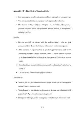 B. 1
Appendix ‘B’ - Final Draft of Question Guide.
 I am seeking your thoughts and opinions and there is no right or wrong answers.
 You are welcome to bring in examples, whether personal or otherwise.
 One at a time could you all please state your name and tell me, when you were
younger, were there female family members who you admired, or perhaps didn’t
and why- I go first.
Intro Qs:
 How do you feel you interact with the world at large? – what are your
connections? How do you find out your information? –online- news papers
 What elements of popular culture do you think people interact with most?-
advertising(magazines, online, billboards, radio) – Online (twitter, facebook,
etc.) –Shopping (what kind of shops do people go to mostly?-high street, centres,
locals)
 How often do you interact with these elements of popular culture?- daily, hourly,
weekly..?
 Can you try and define the term ‘popular culture’?
Transition Qs:
 What do you feel your own role/or that of people around you is within popular
culture? (passive, consumer, etc)
 What elements of your identity are important in forming your relationship with
pop culture? - Age, class, ethnicity, looks, gender?
 Have you ever thought, or had to categorise, your ethnicity? - how would you?
 