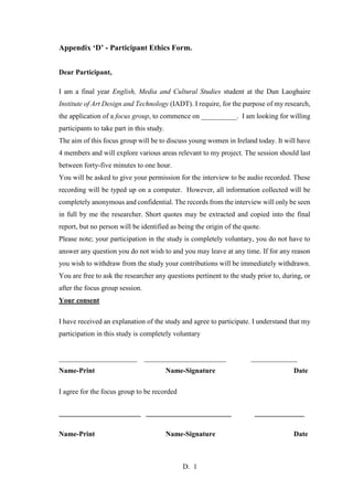 D. 1
Appendix ‘D’ - Participant Ethics Form.
Dear Participant,
I am a final year English, Media and Cultural Studies student at the Dun Laoghaire
Institute of Art Design and Technology (IADT). I require, for the purpose of my research,
the application of a focus group, to commence on __________. I am looking for willing
participants to take part in this study.
The aim of this focus group will be to discuss young women in Ireland today. It will have
4 members and will explore various areas relevant to my project. The session should last
between forty-five minutes to one hour.
You will be asked to give your permission for the interview to be audio recorded. These
recording will be typed up on a computer. However, all information collected will be
completely anonymous and confidential. The records from the interview will only be seen
in full by me the researcher. Short quotes may be extracted and copied into the final
report, but no person will be identified as being the origin of the quote.
Please note; your participation in the study is completely voluntary, you do not have to
answer any question you do not wish to and you may leave at any time. If for any reason
you wish to withdraw from the study your contributions will be immediately withdrawn.
You are free to ask the researcher any questions pertinent to the study prior to, during, or
after the focus group session.
Your consent
I have received an explanation of the study and agree to participate. I understand that my
participation in this study is completely voluntary
______________________ _______________________ _____________
Name-Print Name-Signature Date
I agree for the focus group to be recorded
_______________________ ________________________ ______________
Name-Print Name-Signature Date
 
