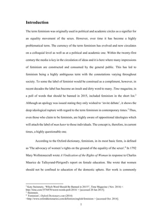 1
Introduction
The term feminism was originally used in political and academic circles as a signifier for
an equality movement of the sexes. However, over time it has become a highly
problematical term. The currency of the term feminism has evolved and now circulates
on a colloquial level as well as at a political and academic one. Within the twenty-first
century the media is key in the circulation of ideas and it is here where many impressions
of feminism are constructed and consumed by the general public. This has led to
feminism being a highly ambiguous term with the connotations varying throughout
society. To some the label of feminist would be construed as a compliment, however, in
recent decades the label has become an insult and dirty word to many. Time magazine, in
a poll of words that should be banned in 2015, included feminism in the short list.2
Although an apology was issued stating they only wished to ‘invite debate’, it shows the
deep ideological rupture with regard to the term feminism in contemporary times.3
Thus,
even those who claim to be feminists, are highly aware of oppositional ideologies which
will attach the label of man hater to those individuals. The concept is, therefore, in current
times, a highly questionable one.
According to the Oxford dictionary, feminism, in its most basic form, is defined
as 'The advocacy of women’s rights on the ground of the equality of the sexes'.4
In 1792
Mary Wollstonecraft wrote A Vindication of the Rights of Woman in response to Charles
Maurice de Talleyrand-Périgord's report on female education. She wrote that women
should not be confined to education of the domestic sphere. Her work is commonly
2
Katy Steinmetz, ‘Which Word Should Be Banned in 2015?’, Time Magazine ( Nov. 2014) <
http://time.com/3576870/worst-words-poll-2014/ > [accessed 20 Jan 2015].
3
Steinmetz.
4 ‘
Feminism’, Oxford Dictionary.com (2014)
<http://www.oxforddictionaries.com/definition/english/feminism > [accessed Oct. 2014].
 