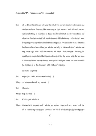 F. 1
Appendix ‘F’ - Focus group ‘A’ transcript
Int: Ok so I first have to just tell you that what you say are your own thoughts and
opinions and that there are like no wrong or right answers basically and you are
welcome to bring in examples or if you don’t want to talk about yourself you can
talk about family friends (.) eh people in general kind of thing (.) So firstly I want
everyone just to say their name and then like pick if you can think of like a female
family member whom either you admire and why or like really don’t admire and
why and I’ll go first I have an aunt and em when I was younger I actually just
hated her so much she is like the embodiment of like the house wife she just used
to drive me insane all her dinners were perfect and you know she used to make
the children sit at the children’s table (.) I don’t like that
((General laughter))
Int: Anyways (.) who would like to start (. . .)
Mary: em Mary em I think my mom (. . .)
Int: Of course
Mary: Yup and eh (. . .)
Int: Well do you admire or
Mary: ((in overlap)) oh yeah yeah I admire my mother (.) she’s eh very smart yeah but
not in a annoying way (.) you know like not one of those annoyingly smart people
(/)
 