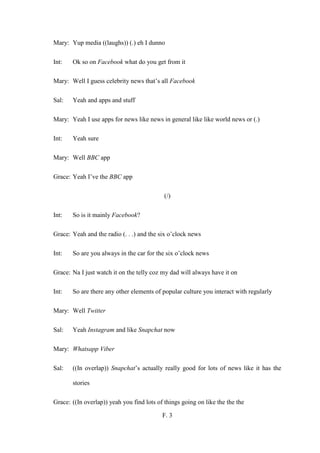 F. 3
Mary: Yup media ((laughs)) (.) eh I dunno
Int: Ok so on Facebook what do you get from it
Mary: Well I guess celebrity news that’s all Facebook
Sal: Yeah and apps and stuff
Mary: Yeah I use apps for news like news in general like like world news or (.)
Int: Yeah sure
Mary: Well BBC app
Grace: Yeah I’ve the BBC app
(/)
Int: So is it mainly Facebook?
Grace: Yeah and the radio (. . .) and the six o’clock news
Int: So are you always in the car for the six o’clock news
Grace: Na I just watch it on the telly coz my dad will always have it on
Int: So are there any other elements of popular culture you interact with regularly
Mary: Well Twitter
Sal: Yeah Instagram and like Snapchat now
Mary: Whatsapp Viber
Sal: ((In overlap)) Snapchat’s actually really good for lots of news like it has the
stories
Grace: ((In overlap)) yeah you find lots of things going on like the the the
 