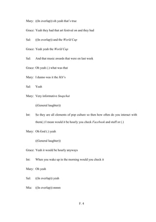 F. 4
Mary: ((In overlap)) oh yeah that’s true
Grace: Yeah they had that art festival on and they had
Sal: ((In overlap)) and the World Cup
Grace: Yeah yeah the World Cup
Sal: And that music awards that were on last week
Grace: Oh yeah (.) what was that
Mary: I dunno was it the MA’s
Sal: Yeah
Mary: Very informative Snapchat
((General laughter))
Int: So they are all elements of pop culture so then how often do you interact with
them(.) I mean would it be hourly you check Facebook and stuff or (.)
Mary: Oh God (.) yeah
((General laughter))
Grace: Yeah it would be hourly anyways
Int: When you wake up in the morning would you check it
Mary: Oh yeah
Sal: ((In overlap)) yeah
Mia: ((In overlap)) mmm
 