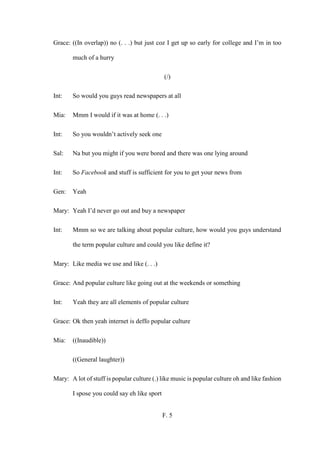 F. 5
Grace: ((In overlap)) no (. . .) but just coz I get up so early for college and I’m in too
much of a hurry
(/)
Int: So would you guys read newspapers at all
Mia: Mmm I would if it was at home (. . .)
Int: So you wouldn’t actively seek one
Sal: Na but you might if you were bored and there was one lying around
Int: So Facebook and stuff is sufficient for you to get your news from
Gen: Yeah
Mary: Yeah I’d never go out and buy a newspaper
Int: Mmm so we are talking about popular culture, how would you guys understand
the term popular culture and could you like define it?
Mary: Like media we use and like (. . .)
Grace: And popular culture like going out at the weekends or something
Int: Yeah they are all elements of popular culture
Grace: Ok then yeah internet is deffo popular culture
Mia: ((Inaudible))
((General laughter))
Mary: A lot of stuff is popular culture (.) like music is popular culture oh and like fashion
I spose you could say eh like sport
 