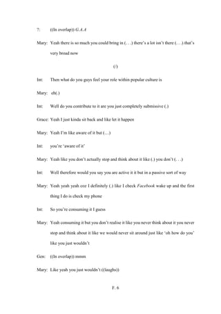 F. 6
?: ((In overlap)) G.A.A
Mary: Yeah there is so much you could bring in (. . .) there’s a lot isn’t there (. . .) that’s
very broad now
(/)
Int: Then what do you guys feel your role within popular culture is
Mary: eh(.)
Int: Well do you contribute to it are you just completely submissive (.)
Grace: Yeah I just kinda sit back and like let it happen
Mary: Yeah I’m like aware of it but (…)
Int: you’re ‘aware of it’
Mary: Yeah like you don’t actually stop and think about it like (.) you don’t (. . .)
Int: Well therefore would you say you are active it it but in a passive sort of way
Mary: Yeah yeah yeah coz I definitely (.) like I check Facebook wake up and the first
thing I do is check my phone
Int: So you’re consuming it I guess
Mary: Yeah consuming it but you don’t realise it like you never think about it you never
stop and think about it like we would never sit around just like ‘oh how do you’
like you just wouldn’t
Gen: ((In overlap)) mmm
Mary: Like yeah you just wouldn’t ((laughs))
 