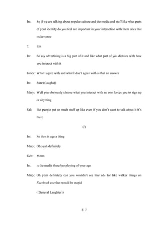 F. 7
Int: So if we are talking about popular culture and the media and stuff like what parts
of your identity do you feel are important in your interaction with them does that
make sense
?: Em
Int: So say advertising is a big part of it and like what part of you dictates with how
you interact with it
Grace: What I agree with and what I don’t agree with is that an answer
Int: Sure ((laughs))
Mary: Well you obviously choose what you interact with no one forces you to sign up
or anything
Sal: But people put so much stuff up like even if you don’t want to talk about it it’s
there
(/)
Int: So then is age a thing
Mary: Oh yeah definitely
Gen: Mmm
Int: is the media therefore playing of your age
Mary: Oh yeah definitely coz you wouldn’t see like ads for like walker things on
Facebook coz that would be stupid
((General Laughter))
 