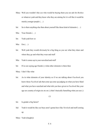 F. 8
Mary: Well you wouldn’t like coz who would be buying them you see ads for Boohoo
or whatever yeah and they know who they are aiming for it is all like it would be
mainly younger people (. . .)
Int: So is there anything else than about yourself like those kind of elements (. . .)
Mia: Your friends (. . .)
Int: Yeah yeah how so
Mia: Em (. . .)
Int: Well yeah they would obviously be a big thing as you see what they share and
where they go and what they wear and stuff
Mia: Yeah it comes up in your newsfeed and stuff
Int: If we are saying age friends (.) what other elements is there then
Mary: I don’t like what
Int: As in what elements of your identity so if we are talking about Facebook you
know those Facebook ads that come up come up judging on what you have liked
and what you have searched and what info you have given to Facebook like your
age sex country of origin etc etc etc (.) that’s basically funnelling what you see (.)
(/)
Int: Is gender a big factor?
Sal: Yeah it would be like coz boys aren’t gonna have like Newlook and stuff coming
up
Mary: Yeah ((laughs))
 