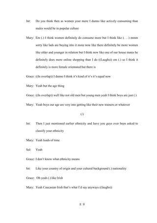 F. 9
Int: Do you think then as women your more I dunno like actively consuming than
males would be in popular culture
Mary: Em (.) I think women definitely do consume more but I think like (. . .) mmm
sorry like lads are buying into it more now like there definitely be more women
like older and younger in relation but I think now like one of our house mates he
definitely does more online shopping than I do ((Laughs)) em (.) so I think it
definitely is more female orientated but there is
Grace: ((In overlap)) I dunno I think it’s kind of it’s it’s equal now
Mary: Yeah but the age thing
Grace: ((In overlap)) well like not old men but young men yeah I think boys are just (.)
Mary: Yeah boys our age are very into getting like their new trainers or whatever
(/)
Int: Then I just mentioned earlier ethnicity and have you guys ever been asked to
classify your ethnicity
Mary: Yeah loads of time
Sal: Yeah
Grace: I don’t know what ethnicity means
Int: Like your country of origin and your cultural background (.) nationality
Grace: Oh yeah (.) like Irish
Mary: Yeah Caucasian Irish that’s what I’d say anyways ((laughs))
 