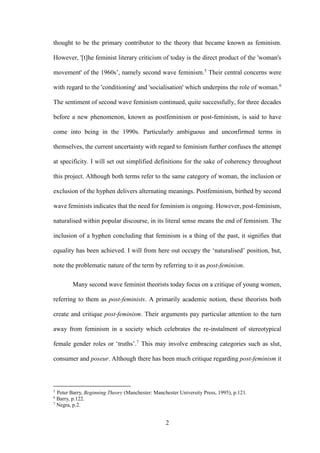 2
thought to be the primary contributor to the theory that became known as feminism.
However, '[t]he feminist literary criticism of today is the direct product of the 'woman's
movement' of the 1960s’, namely second wave feminism.5
Their central concerns were
with regard to the 'conditioning' and 'socialisation' which underpins the role of woman.6
The sentiment of second wave feminism continued, quite successfully, for three decades
before a new phenomenon, known as postfeminism or post-feminism, is said to have
come into being in the 1990s. Particularly ambiguous and unconfirmed terms in
themselves, the current uncertainty with regard to feminism further confuses the attempt
at specificity. I will set out simplified definitions for the sake of coherency throughout
this project. Although both terms refer to the same category of woman, the inclusion or
exclusion of the hyphen delivers alternating meanings. Postfeminism, birthed by second
wave feminists indicates that the need for feminism is ongoing. However, post-feminism,
naturalised within popular discourse, in its literal sense means the end of feminism. The
inclusion of a hyphen concluding that feminism is a thing of the past, it signifies that
equality has been achieved. I will from here out occupy the ‘naturalised’ position, but,
note the problematic nature of the term by referring to it as post-feminism.
Many second wave feminist theorists today focus on a critique of young women,
referring to them as post-feminists. A primarily academic notion, these theorists both
create and critique post-feminism. Their arguments pay particular attention to the turn
away from feminism in a society which celebrates the re-instalment of stereotypical
female gender roles or ‘truths’.7
This may involve embracing categories such as slut,
consumer and poseur. Although there has been much critique regarding post-feminism it
5
Peter Barry, Beginning Theory (Manchester: Manchester University Press, 1995), p.121.
6
Barry, p.122.
7
Negra, p.2.
 