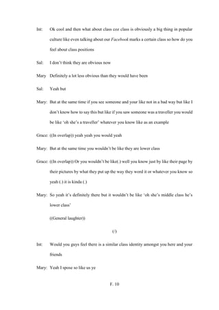 F. 10
Int: Ok cool and then what about class coz class is obviously a big thing in popular
culture like even talking about our Facebook marks a certain class so how do you
feel about class positions
Sal: I don’t think they are obvious now
Mary Definitely a lot less obvious than they would have been
Sal: Yeah but
Mary: But at the same time if you see someone and your like not in a bad way but like I
don’t know how to say this but like if you saw someone was a traveller you would
be like ‘oh she’s a traveller’ whatever you know like as an example
Grace: ((In overlap)) yeah yeah you would yeah
Mary: But at the same time you wouldn’t be like they are lower class
Grace: ((In overlap)) Or you wouldn’t be like(.) well you know just by like their page by
their pictures by what they put up the way they word it or whatever you know so
yeah (.) it is kinda (.)
Mary: So yeah it’s definitely there but it wouldn’t be like ‘oh she’s middle class he’s
lower class’
((General laughter))
(/)
Int: Would you guys feel there is a similar class identity amongst you here and your
friends
Mary: Yeah I spose so like us ye
 