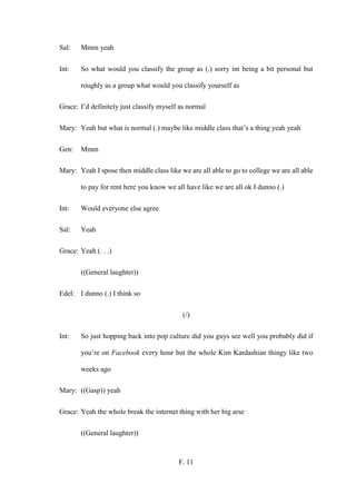 F. 11
Sal: Mmm yeah
Int: So what would you classify the group as (.) sorry im being a bit personal but
roughly as a group what would you classify yourself as
Grace: I’d definitely just classify myself as normal
Mary: Yeah but what is normal (.) maybe like middle class that’s a thing yeah yeah
Gen: Mmm
Mary: Yeah I spose then middle class like we are all able to go to college we are all able
to pay for rent here you know we all have like we are all ok I dunno (.)
Int: Would everyone else agree
Sal: Yeah
Grace: Yeah (. . .)
((General laughter))
Edel: I dunno (.) I think so
(/)
Int: So just hopping back into pop culture did you guys see well you probably did if
you’re on Facebook every hour but the whole Kim Kardashian thingy like two
weeks ago
Mary: ((Gasp)) yeah
Grace: Yeah the whole break the internet thing with her big arse
((General laughter))
 