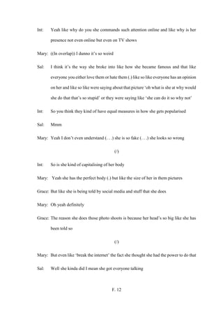 F. 12
Int: Yeah like why do you she commands such attention online and like why is her
presence not even online but even on TV shows
Mary: ((In overlap)) I dunno it’s so weird
Sal: I think it’s the way she broke into like how she became famous and that like
everyone you either love them or hate them (.) like so like everyone has an opinion
on her and like so like were saying about that picture ‘oh what is she at why would
she do that that’s so stupid’ or they were saying like ‘she can do it so why not’
Int: So you think they kind of have equal measures in how she gets popularised
Sal: Mmm
Mary: Yeah I don’t even understand (. . .) she is so fake (. . .) she looks so wrong
(/)
Int: So is she kind of capitalising of her body
Mary: Yeah she has the perfect body (.) but like the size of her in them pictures
Grace: But like she is being told by social media and stuff that she does
Mary: Oh yeah definitely
Grace: The reason she does those photo shoots is because her head’s so big like she has
been told so
(/)
Mary: But even like ‘break the internet’ the fact she thought she had the power to do that
Sal: Well she kinda did I mean she got everyone talking
 