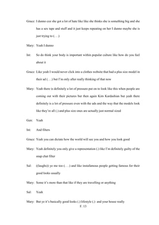 F. 13
Grace: I dunno coz she got a lot of hate like like she thinks she is something big and she
has a sex tape and stuff and it just keeps repeating on her I dunno maybe she is
just trying to (. . .)
Mary: Yeah I dunno
Int: So do think your body is important within popular culture like how do you feel
about it
Grace: Like yeah I would never click into a clothes website that had a plus size model in
their ad (. . .) but I’m only after really thinking of that now
Mary: Yeah there is definitely a lot of pressure put on to look like this when people are
coming out with their pictures but then again Kim Kardashian but yeah there
definitely is a lot of pressure even with the ads and the way that the models look
like they’re all (.) and plus size ones are actually just normal sized
Gen: Yeah
Int: And filters
Grace: Yeah you can dictate how the world will see you and how you look good
Mary: Yeah definitely you only give a representation (.) like I’m definitely guilty of the
snap chat filter
Sal: ((laughs)) ye me too (. . .) and like instafamous people getting famous for their
good looks usually
Mary: Some it’s more than that like if they are travelling or anything
Sal: Yeah
Mary: But ye it’s basically good looks (.) lifestyle (.) and your house really
 