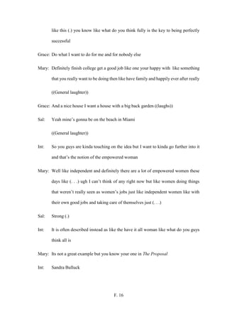 F. 16
like this (.) you know like what do you think fully is the key to being perfectly
successful
Grace: Do what I want to do for me and for nobody else
Mary: Definitely finish college get a good job like one your happy with like something
that you really want to be doing then like have family and happily ever after really
((General laughter))
Grace: And a nice house I want a house with a big back garden ((laughs))
Sal: Yeah mine’s gonna be on the beach in Miami
((General laughter))
Int: So you guys are kinda touching on the idea but I want to kinda go further into it
and that’s the notion of the empowered woman
Mary: Well like independent and definitely there are a lot of empowered women these
days like (. . .) ugh I can’t think of any right now but like women doing things
that weren’t really seen as women’s jobs just like independent women like with
their own good jobs and taking care of themselves just (. . .)
Sal: Strong (.)
Int: It is often described instead as like the have it all woman like what do you guys
think all is
Mary: Its not a great example but you know your one in The Proposal
Int: Sandra Bulluck
 