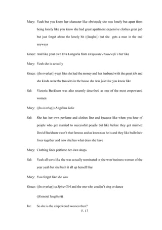 F. 17
Mary: Yeah but you know her character like obviously she was lonely but apart from
being lonely like you know she had great apartment expensive clothes great job
but just forget about the lonely bit ((laughs)) but she gets a man in the end
anyways
Grace: And like your own Eva Longoria from Desperate Housewife’s her like
Mary: Yeah she is actually
Grace: ((In overlap)) yeah like she had the money and her husband with the great job and
she kinda wore the trousers in the house she was just like you know like
Sal: Victoria Beckham was also recently described as one of the most empowered
women
Mary: ((In overlap)) Angelina Jolie
Sal: She has her own perfume and clothes line and because like when you hear of
people who get married to successful people but like before they got married
David Beckham wasn’t that famous and as known as he is and they like built their
lives together and now she has what does she have
Mary: Clothing lines perfume her own shops
Sal: Yeah all sorts like she was actually nominated or she won business woman of the
year yeah but she built it all up herself like
Mary: You forget like she was
Grace: ((In overlap)) a Spice Girl and the one who couldn’t sing or dance
((General laughter))
Int: So she is the empowered women then?
 