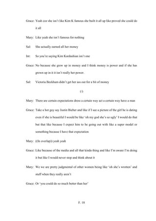 F. 18
Grace: Yeah coz she isn’t like Kim K famous she built it all up like proved she could do
it all
Mary: Like yeah she isn’t famous for nothing
Sal: She actually earned all her money
Int: So you’re saying Kim Kardashian isn’t one
Grace: No because she grew up in money and I think money is power and if she has
grown up in it it isn’t really her power.
Sal: Victoria Beckham didn’t get her ass out for a bit of money
(/)
Mary: There are certain expectations dress a certain way act a certain way have a man
Grace: Take a hot guy say Justin Bieber and like if I see a picture of the girl he is dating
even if she is beautiful I would be like ‘oh my god she’s so ugly’ I would do that
but that like because I expect him to be going out with like a super model or
something because I have that expectation
Mary: ((In overlap)) yeah yeah
Grace: Like because of the media and all that kinda thing and like I’m aware I’m doing
it but like I would never stop and think about it
Mary: We we are pretty judgmental of other women being like ‘oh she’s wrotten’ and
stuff when they really aren’t
Grace: Or ‘you could do so much better than her’
 