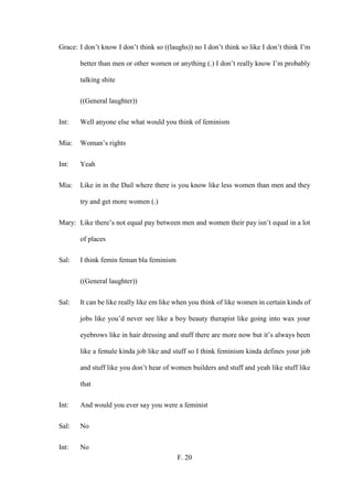 F. 20
Grace: I don’t know I don’t think so ((laughs)) no I don’t think so like I don’t think I’m
better than men or other women or anything (.) I don’t really know I’m probably
talking shite
((General laughter))
Int: Well anyone else what would you think of feminism
Mia: Woman’s rights
Int: Yeah
Mia: Like in in the Dail where there is you know like less women than men and they
try and get more women (.)
Mary: Like there’s not equal pay between men and women their pay isn’t equal in a lot
of places
Sal: I think femin feman bla feminism
((General laughter))
Sal: It can be like really like em like when you think of like women in certain kinds of
jobs like you’d never see like a boy beauty therapist like going into wax your
eyebrows like in hair dressing and stuff there are more now but it’s always been
like a female kinda job like and stuff so I think feminism kinda defines your job
and stuff like you don’t hear of women builders and stuff and yeah like stuff like
that
Int: And would you ever say you were a feminist
Sal: No
Int: No
 