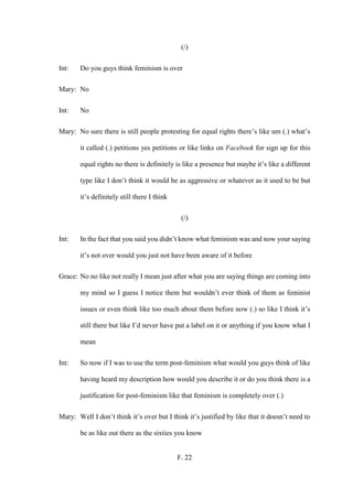 F. 22
(/)
Int: Do you guys think feminism is over
Mary: No
Int: No
Mary: No sure there is still people protesting for equal rights there’s like um (.) what’s
it called (.) petitions yes petitions or like links on Facebook for sign up for this
equal rights no there is definitely is like a presence but maybe it’s like a different
type like I don’t think it would be as aggressive or whatever as it used to be but
it’s definitely still there I think
(/)
Int: In the fact that you said you didn’t know what feminism was and now your saying
it’s not over would you just not have been aware of it before
Grace: No no like not really I mean just after what you are saying things are coming into
my mind so I guess I notice them but wouldn’t ever think of them as feminist
issues or even think like too much about them before now (.) so like I think it’s
still there but like I’d never have put a label on it or anything if you know what I
mean
Int: So now if I was to use the term post-feminism what would you guys think of like
having heard my description how would you describe it or do you think there is a
justification for post-feminism like that feminism is completely over (.)
Mary: Well I don’t think it’s over but I think it’s justified by like that it doesn’t need to
be as like out there as the sixties you know
 