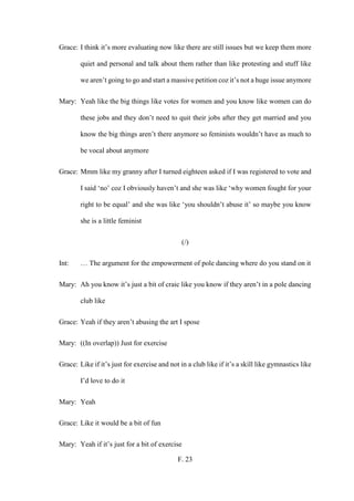 F. 23
Grace: I think it’s more evaluating now like there are still issues but we keep them more
quiet and personal and talk about them rather than like protesting and stuff like
we aren’t going to go and start a massive petition coz it’s not a huge issue anymore
Mary: Yeah like the big things like votes for women and you know like women can do
these jobs and they don’t need to quit their jobs after they get married and you
know the big things aren’t there anymore so feminists wouldn’t have as much to
be vocal about anymore
Grace: Mmm like my granny after I turned eighteen asked if I was registered to vote and
I said ‘no’ coz I obviously haven’t and she was like ‘why women fought for your
right to be equal’ and she was like ‘you shouldn’t abuse it’ so maybe you know
she is a little feminist
(/)
Int: … The argument for the empowerment of pole dancing where do you stand on it
Mary: Ah you know it’s just a bit of craic like you know if they aren’t in a pole dancing
club like
Grace: Yeah if they aren’t abusing the art I spose
Mary: ((In overlap)) Just for exercise
Grace: Like if it’s just for exercise and not in a club like if it’s a skill like gymnastics like
I’d love to do it
Mary: Yeah
Grace: Like it would be a bit of fun
Mary: Yeah if it’s just for a bit of exercise
 
