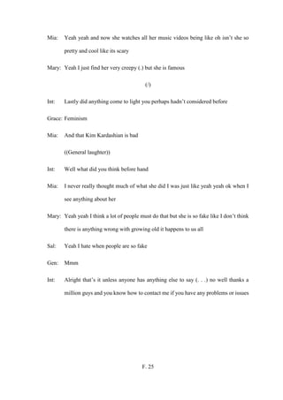 F. 25
Mia: Yeah yeah and now she watches all her music videos being like oh isn’t she so
pretty and cool like its scary
Mary: Yeah I just find her very creepy (.) but she is famous
(/)
Int: Lastly did anything come to light you perhaps hadn’t considered before
Grace: Feminism
Mia: And that Kim Kardashian is bad
((General laughter))
Int: Well what did you think before hand
Mia: I never really thought much of what she did I was just like yeah yeah ok when I
see anything about her
Mary: Yeah yeah I think a lot of people must do that but she is so fake like I don’t think
there is anything wrong with growing old it happens to us all
Sal: Yeah I hate when people are so fake
Gen: Mmm
Int: Alright that’s it unless anyone has anything else to say (. . .) no well thanks a
million guys and you know how to contact me if you have any problems or issues
 