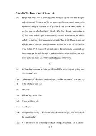 G. 1
Appendix ‘G’ - Focus group ‘B’ transcript.
Int: Alright well first I have to just tell you that what you say are your own thoughts
and opinions and like there are like no wrong or right answers and you are also
welcome to bring in examples like if you don’t want to talk about yourself or
anything you can talk about family friends (.) So firstly I want everyone just to
say their name and then pick a female family member whom either you admire
and why or like really don’t admire and why and I’ll go first (.) I have an aunt and
who when I was younger I actually just hated so much she is like the embodiment
of the perfect 1950s house wife she just used to drive me insane because all her
dinners were perfect and she used to make the children sit at the children’s table
it was awful and I still don’t really like her because of her ways
(/)
Int: So How do you connect with the outside world like interacting and getting your
news stuff like that
Dee: Unfortunately it’s Facebook can’t really go a day like you couldn’t even go a day
(.) is that what you want like
Int: Sure yeah
Gen: ((In overlap)) no me either
Deb: Whenever I have wifi
Dee: Yeah hourly
Deb: Yeah probably hourly…. Like when I’m at home or college…well basically all
the time ((laughs))
Dee: Well anyone who has something to say just sets up a blog like (.) it’s all online
 
