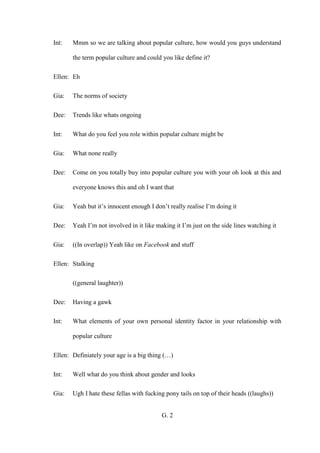G. 2
Int: Mmm so we are talking about popular culture, how would you guys understand
the term popular culture and could you like define it?
Ellen: Eh
Gia: The norms of society
Dee: Trends like whats ongoing
Int: What do you feel you role within popular culture might be
Gia: What none really
Dee: Come on you totally buy into popular culture you with your oh look at this and
everyone knows this and oh I want that
Gia: Yeah but it’s innocent enough I don’t really realise I’m doing it
Dee: Yeah I’m not involved in it like making it I’m just on the side lines watching it
Gia: ((In overlap)) Yeah like on Facebook and stuff
Ellen: Stalking
((general laughter))
Dee: Having a gawk
Int: What elements of your own personal identity factor in your relationship with
popular culture
Ellen: Definiately your age is a big thing (…)
Int: Well what do you think about gender and looks
Gia: Ugh I hate these fellas with fucking pony tails on top of their heads ((laughs))
 