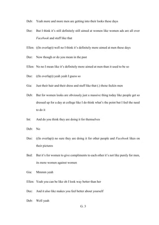 G. 3
Deb: Yeah more and more men are getting into their looks these days
Dee: But I think it’s still definitely still aimed at women like women ads are all over
Facebook and stuff like that
Ellen: ((In overlap)) well no I think it’s definitely more aimed at men these days
Dee: Now though or do you mean in the past
Ellen: No no I mean like it’s definitely more aimed at men than it used to be so
Dee: ((In overlap)) yeah yeah I guess so
Gia: Just their hair and their dress and stuff like that (.) those feckin men
Deb: But for women looks are obviously just a massive thing today like people get so
dressed up for a day at college like I do think what’s the point but I feel the need
to do it
Int: And do you think they are doing it for themselves
Deb: No
Dee: ((In overlap)) no sure they are doing it for other people and Facebook likes on
their pictures
Bed: But it’s for women to give compliments to each other it’s not like purely for men,
its more women against women
Gia: Mmmm yeah
Ellen: Yeah you can be like oh I look way better than her
Dee: And it also like makes you feel better about yourself
Deb: Well yeah
 