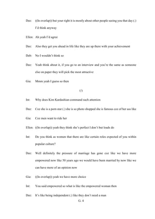 G. 4
Dee: ((In overlap)) but your right it is mostly about other people seeing you that day (.)
I’d think anyway
Ellen: Ah yeah I’d agree
Dee: Also they get you ahead in life like they are up there with your achievement
Deb: No I wouldn’t think so
Dee: Yeah think about it, if you go to an interview and you’re the same as someone
else on paper they will pick the most attractive
Gia: Mmm yeah I guess so then
(/)
Int: Why does Kim Kardashian command such attention
Dee: Coz she is a porn star (.) she is so photo shopped she is famous coz of her ass like
Gia: Coz men want to ride her
Ellen: ((In overlap)) yeah they think she’s perfect I don’t but loads do
Int: Do you think as women that there are like certain roles expected of you within
popular culture?
Dee: Well definitely the pressure of marriage has gone coz like we have more
empowered now like 50 years ago we would have been married by now like we
can have more of an opinion now
Gia: ((In overlap)) yeah we have more choice
Int: You said empowered so what is like the empowered woman then
Dee: It’s like being independent (.) like they don’t need a man
 