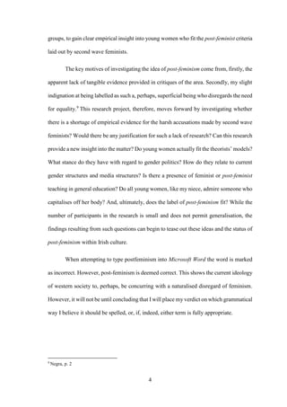 4
groups, to gain clear empirical insight into young women who fit the post-feminist criteria
laid out by second wave feminists.
The key motives of investigating the idea of post-feminism come from, firstly, the
apparent lack of tangible evidence provided in critiques of the area. Secondly, my slight
indignation at being labelled as such a, perhaps, superficial being who disregards the need
for equality.9
This research project, therefore, moves forward by investigating whether
there is a shortage of empirical evidence for the harsh accusations made by second wave
feminists? Would there be any justification for such a lack of research? Can this research
provide a new insight into the matter? Do young women actually fit the theorists’ models?
What stance do they have with regard to gender politics? How do they relate to current
gender structures and media structures? Is there a presence of feminist or post-feminist
teaching in general education? Do all young women, like my niece, admire someone who
capitalises off her body? And, ultimately, does the label of post-feminism fit? While the
number of participants in the research is small and does not permit generalisation, the
findings resulting from such questions can begin to tease out these ideas and the status of
post-feminism within Irish culture.
When attempting to type postfeminism into Microsoft Word the word is marked
as incorrect. However, post-feminism is deemed correct. This shows the current ideology
of western society to, perhaps, be concurring with a naturalised disregard of feminism.
However, it will not be until concluding that I will place my verdict on which grammatical
way I believe it should be spelled, or, if, indeed, either term is fully appropriate.
9
Negra, p. 2
 