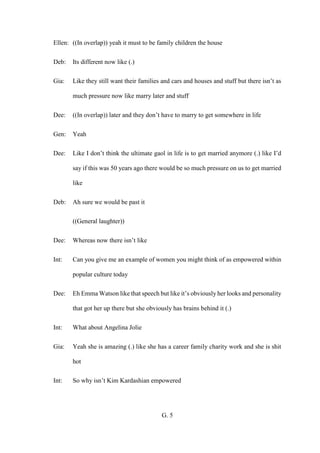 G. 5
Ellen: ((In overlap)) yeah it must to be family children the house
Deb: Its different now like (.)
Gia: Like they still want their families and cars and houses and stuff but there isn’t as
much pressure now like marry later and stuff
Dee: ((In overlap)) later and they don’t have to marry to get somewhere in life
Gen: Yeah
Dee: Like I don’t think the ultimate gaol in life is to get married anymore (.) like I’d
say if this was 50 years ago there would be so much pressure on us to get married
like
Deb: Ah sure we would be past it
((General laughter))
Dee: Whereas now there isn’t like
Int: Can you give me an example of women you might think of as empowered within
popular culture today
Dee: Eh Emma Watson like that speech but like it’s obviously her looks and personality
that got her up there but she obviously has brains behind it (.)
Int: What about Angelina Jolie
Gia: Yeah she is amazing (.) like she has a career family charity work and she is shit
hot
Int: So why isn’t Kim Kardashian empowered
 
