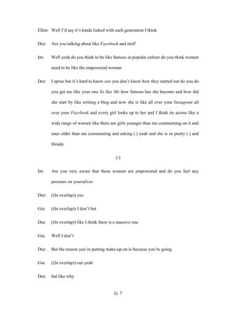 G. 7
Ellen: Well I’d say it’s kinda linked with each generation I think
Dee: Are you talking about like Facebook and stuff
Int: Well yeah do you think to be like famous in popular culture do you think women
need to be like the empowered woman
Dee: I spose but it’s hard to know coz you don’t know how they started out do you do
you get me like your one So Sue Me how famous has she become and how did
she start by like writing a blog and now she is like all over your Instagram all
over your Facebook and every girl looks up to her and I think its across like a
wide range of women like there are girls younger than me commenting on it and
ones older than me commenting and asking (.) yeah and she is so pretty (.) and
blonde
(/)
Int: Are you very aware that these women are empowered and do you feel any
pressure on yourselves
Dee: ((In overlap)) yes
Gia: ((In overlap)) I don’t but
Dee: ((In overlap)) like I think there is a massive one
Gia: Well I don’t
Dee: But the reason you’re putting make-up on is because you’re going
Gia: ((In overlap)) out yeah
Dee: but like why
 